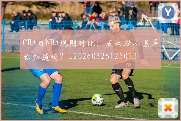 CBA与NBA规则对比:五大核心差异你知道吗?_20260526125013
