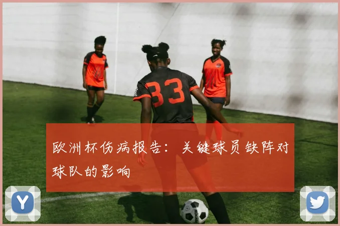 欧洲杯伤病报告：关键球员缺阵对球队的影响