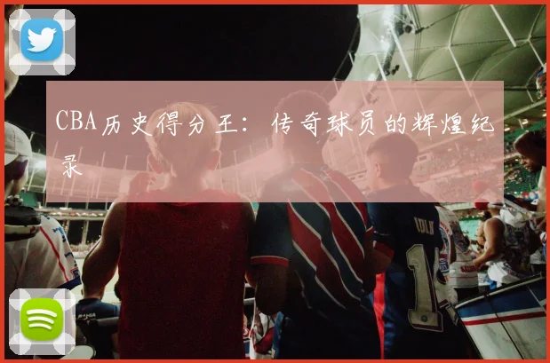 CBA历史得分王：传奇球员的辉煌纪录