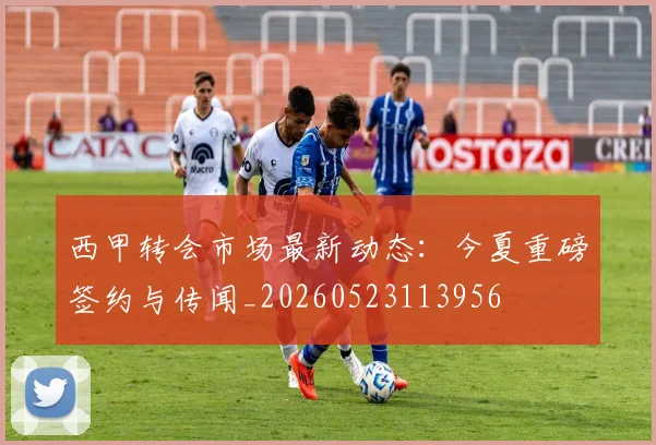 西甲转会市场最新动态：今夏重磅签约与传闻_20260523113956