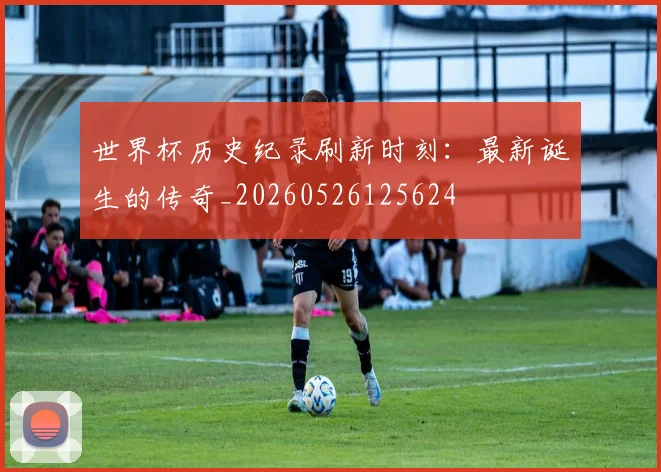 世界杯历史纪录刷新时刻:最新诞生的传奇_20260526125624