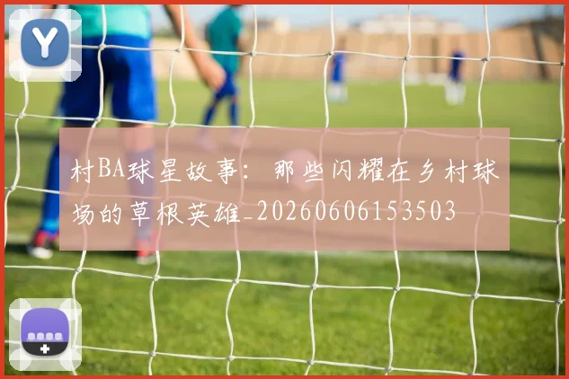 村BA球星故事：那些闪耀在乡村球场的草根英雄_20260606153503