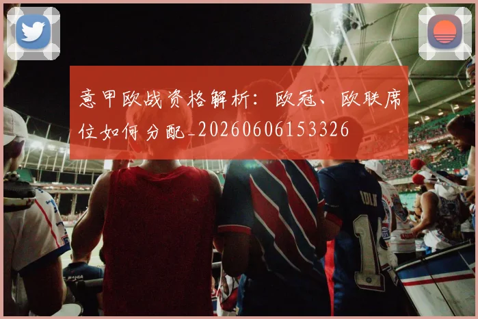意甲欧战资格解析：欧冠、欧联席位如何分配_20260606153326