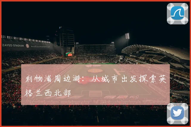 利物浦周边游:从城市出发探索英格兰西北部