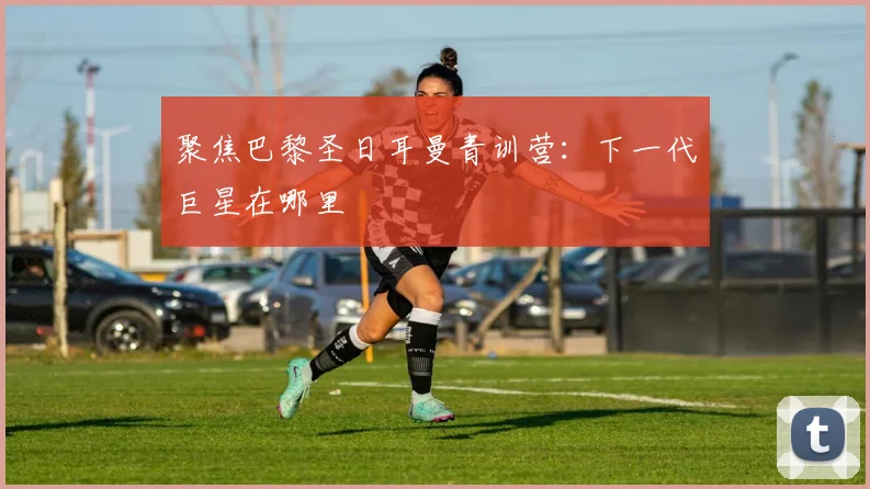 聚焦巴黎圣日耳曼青训营:下一代巨星在哪里