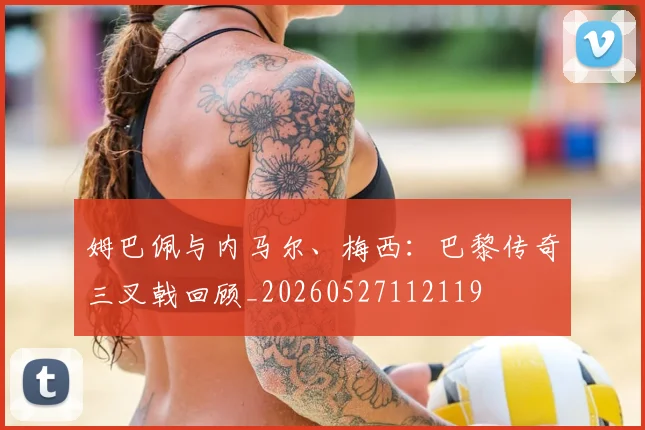 姆巴佩与内马尔、梅西:巴黎传奇三叉戟回顾_20260527112119