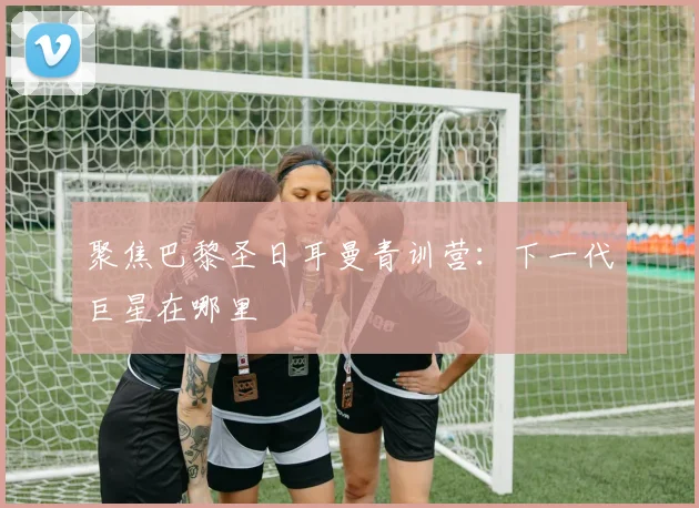 聚焦巴黎圣日耳曼青训营:下一代巨星在哪里