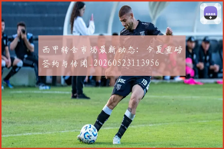 西甲转会市场最新动态:今夏重磅签约与传闻_20260523113956