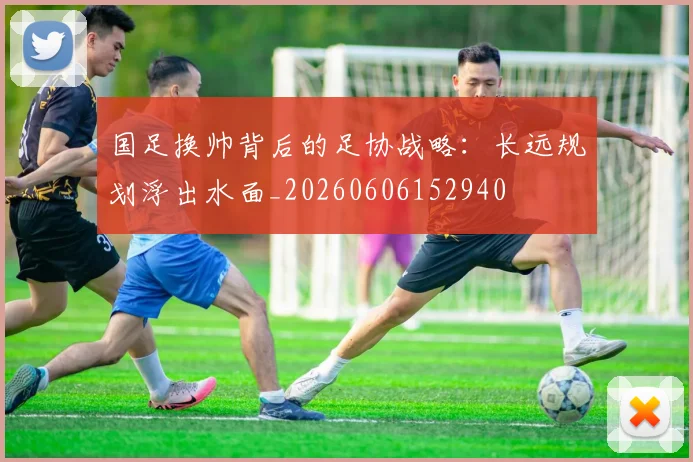国足换帅背后的足协战略:长远规划浮出水面_20260606152940