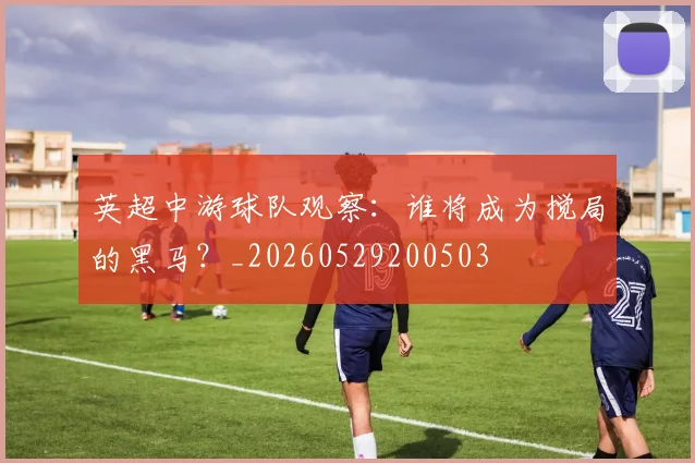英超中游球队观察:谁将成为搅局的黑马?_20260529200503